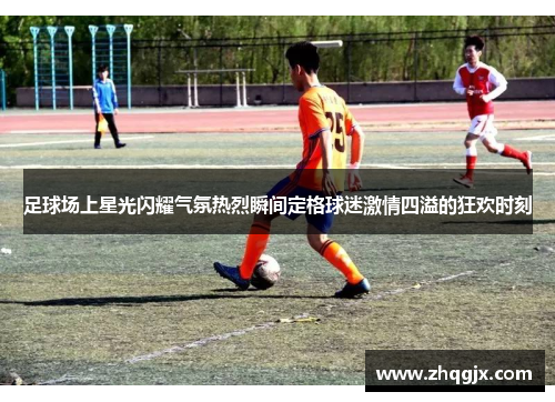 足球场上星光闪耀气氛热烈瞬间定格球迷激情四溢的狂欢时刻